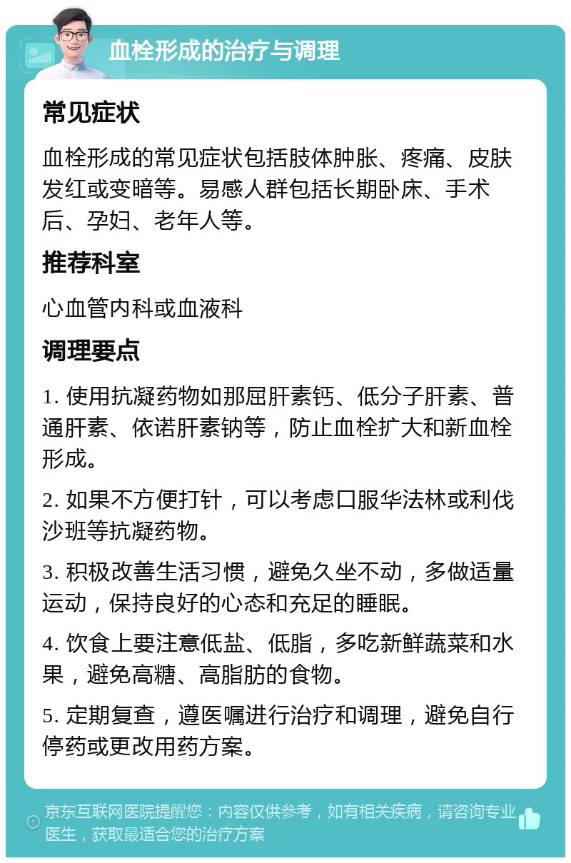 血栓形成的治疗与调理 常见症状 血栓形成的常见症状包括肢体肿胀、疼痛、皮肤发红或变暗等。易感人群包括长期卧床、手术后、孕妇、老年人等。 推荐科室 心血管内科或血液科 调理要点 1. 使用抗凝药物如那屈肝素钙、低分子肝素、普通肝素、依诺肝素钠等，防止血栓扩大和新血栓形成。 2. 如果不方便打针，可以考虑口服华法林或利伐沙班等抗凝药物。 3. 积极改善生活习惯，避免久坐不动，多做适量运动，保持良好的心态和充足的睡眠。 4. 饮食上要注意低盐、低脂，多吃新鲜蔬菜和水果，避免高糖、高脂肪的食物。 5. 定期复查，遵医嘱进行治疗和调理，避免自行停药或更改用药方案。