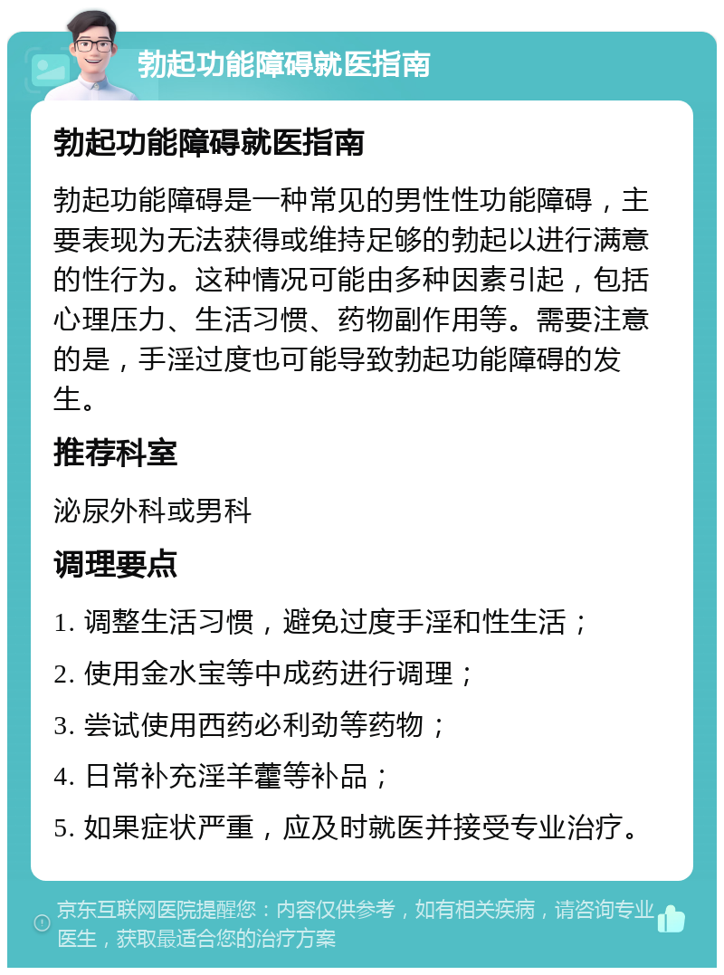 勃起功能障碍就医指南 勃起功能障碍就医指南 勃起功能障碍是一种常见的男性性功能障碍，主要表现为无法获得或维持足够的勃起以进行满意的性行为。这种情况可能由多种因素引起，包括心理压力、生活习惯、药物副作用等。需要注意的是，手淫过度也可能导致勃起功能障碍的发生。 推荐科室 泌尿外科或男科 调理要点 1. 调整生活习惯，避免过度手淫和性生活； 2. 使用金水宝等中成药进行调理； 3. 尝试使用西药必利劲等药物； 4. 日常补充淫羊藿等补品； 5. 如果症状严重，应及时就医并接受专业治疗。