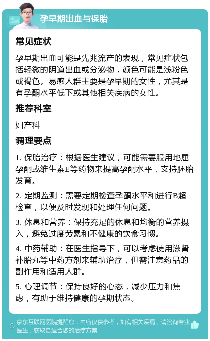 孕早期出血与保胎 常见症状 孕早期出血可能是先兆流产的表现，常见症状包括轻微的阴道出血或分泌物，颜色可能是浅粉色或褐色。易感人群主要是孕早期的女性，尤其是有孕酮水平低下或其他相关疾病的女性。 推荐科室 妇产科 调理要点 1. 保胎治疗：根据医生建议，可能需要服用地屈孕酮或维生素E等药物来提高孕酮水平，支持胚胎发育。 2. 定期监测：需要定期检查孕酮水平和进行B超检查，以便及时发现和处理任何问题。 3. 休息和营养：保持充足的休息和均衡的营养摄入，避免过度劳累和不健康的饮食习惯。 4. 中药辅助：在医生指导下，可以考虑使用滋肾补胎丸等中药方剂来辅助治疗，但需注意药品的副作用和适用人群。 5. 心理调节：保持良好的心态，减少压力和焦虑，有助于维持健康的孕期状态。