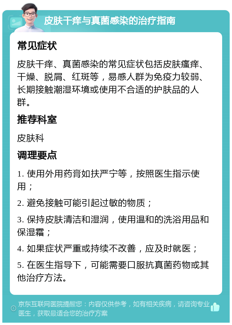 皮肤干痒与真菌感染的治疗指南 常见症状 皮肤干痒、真菌感染的常见症状包括皮肤瘙痒、干燥、脱屑、红斑等，易感人群为免疫力较弱、长期接触潮湿环境或使用不合适的护肤品的人群。 推荐科室 皮肤科 调理要点 1. 使用外用药膏如扶严宁等，按照医生指示使用； 2. 避免接触可能引起过敏的物质； 3. 保持皮肤清洁和湿润，使用温和的洗浴用品和保湿霜； 4. 如果症状严重或持续不改善，应及时就医； 5. 在医生指导下，可能需要口服抗真菌药物或其他治疗方法。