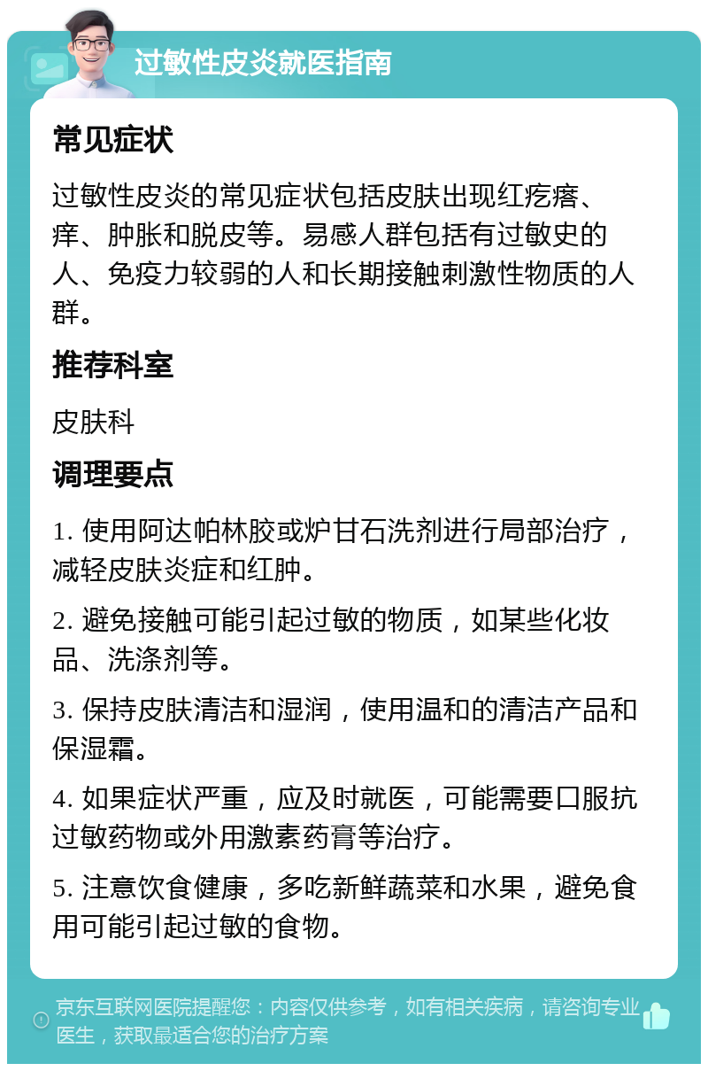 过敏性皮炎就医指南 常见症状 过敏性皮炎的常见症状包括皮肤出现红疙瘩、痒、肿胀和脱皮等。易感人群包括有过敏史的人、免疫力较弱的人和长期接触刺激性物质的人群。 推荐科室 皮肤科 调理要点 1. 使用阿达帕林胶或炉甘石洗剂进行局部治疗，减轻皮肤炎症和红肿。 2. 避免接触可能引起过敏的物质，如某些化妆品、洗涤剂等。 3. 保持皮肤清洁和湿润，使用温和的清洁产品和保湿霜。 4. 如果症状严重，应及时就医，可能需要口服抗过敏药物或外用激素药膏等治疗。 5. 注意饮食健康，多吃新鲜蔬菜和水果，避免食用可能引起过敏的食物。