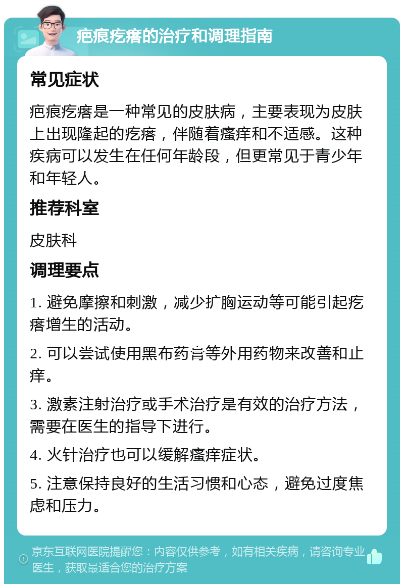 疤痕疙瘩的治疗和调理指南 常见症状 疤痕疙瘩是一种常见的皮肤病，主要表现为皮肤上出现隆起的疙瘩，伴随着瘙痒和不适感。这种疾病可以发生在任何年龄段，但更常见于青少年和年轻人。 推荐科室 皮肤科 调理要点 1. 避免摩擦和刺激，减少扩胸运动等可能引起疙瘩增生的活动。 2. 可以尝试使用黑布药膏等外用药物来改善和止痒。 3. 激素注射治疗或手术治疗是有效的治疗方法，需要在医生的指导下进行。 4. 火针治疗也可以缓解瘙痒症状。 5. 注意保持良好的生活习惯和心态，避免过度焦虑和压力。