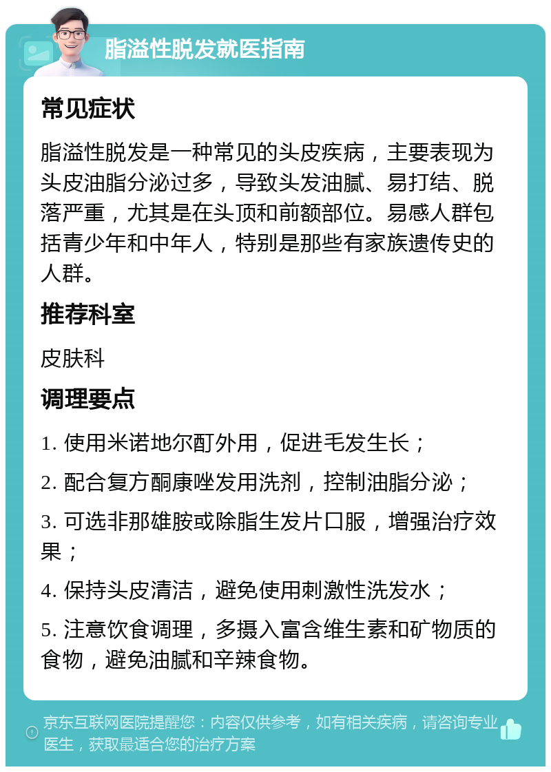 脂溢性脱发就医指南 常见症状 脂溢性脱发是一种常见的头皮疾病，主要表现为头皮油脂分泌过多，导致头发油腻、易打结、脱落严重，尤其是在头顶和前额部位。易感人群包括青少年和中年人，特别是那些有家族遗传史的人群。 推荐科室 皮肤科 调理要点 1. 使用米诺地尔酊外用，促进毛发生长； 2. 配合复方酮康唑发用洗剂，控制油脂分泌； 3. 可选非那雄胺或除脂生发片口服，增强治疗效果； 4. 保持头皮清洁，避免使用刺激性洗发水； 5. 注意饮食调理，多摄入富含维生素和矿物质的食物，避免油腻和辛辣食物。