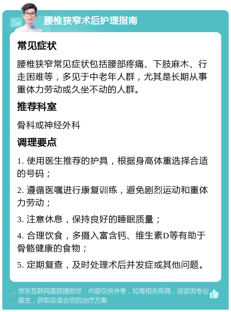 腰椎狭窄术后护理指南 常见症状 腰椎狭窄常见症状包括腰部疼痛、下肢麻木、行走困难等，多见于中老年人群，尤其是长期从事重体力劳动或久坐不动的人群。 推荐科室 骨科或神经外科 调理要点 1. 使用医生推荐的护具，根据身高体重选择合适的号码； 2. 遵循医嘱进行康复训练，避免剧烈运动和重体力劳动； 3. 注意休息，保持良好的睡眠质量； 4. 合理饮食，多摄入富含钙、维生素D等有助于骨骼健康的食物； 5. 定期复查，及时处理术后并发症或其他问题。