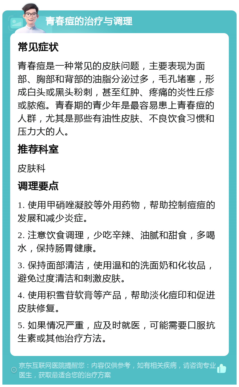 青春痘的治疗与调理 常见症状 青春痘是一种常见的皮肤问题，主要表现为面部、胸部和背部的油脂分泌过多，毛孔堵塞，形成白头或黑头粉刺，甚至红肿、疼痛的炎性丘疹或脓疱。青春期的青少年是最容易患上青春痘的人群，尤其是那些有油性皮肤、不良饮食习惯和压力大的人。 推荐科室 皮肤科 调理要点 1. 使用甲硝唑凝胶等外用药物，帮助控制痘痘的发展和减少炎症。 2. 注意饮食调理，少吃辛辣、油腻和甜食，多喝水，保持肠胃健康。 3. 保持面部清洁，使用温和的洗面奶和化妆品，避免过度清洁和刺激皮肤。 4. 使用积雪苷软膏等产品，帮助淡化痘印和促进皮肤修复。 5. 如果情况严重，应及时就医，可能需要口服抗生素或其他治疗方法。