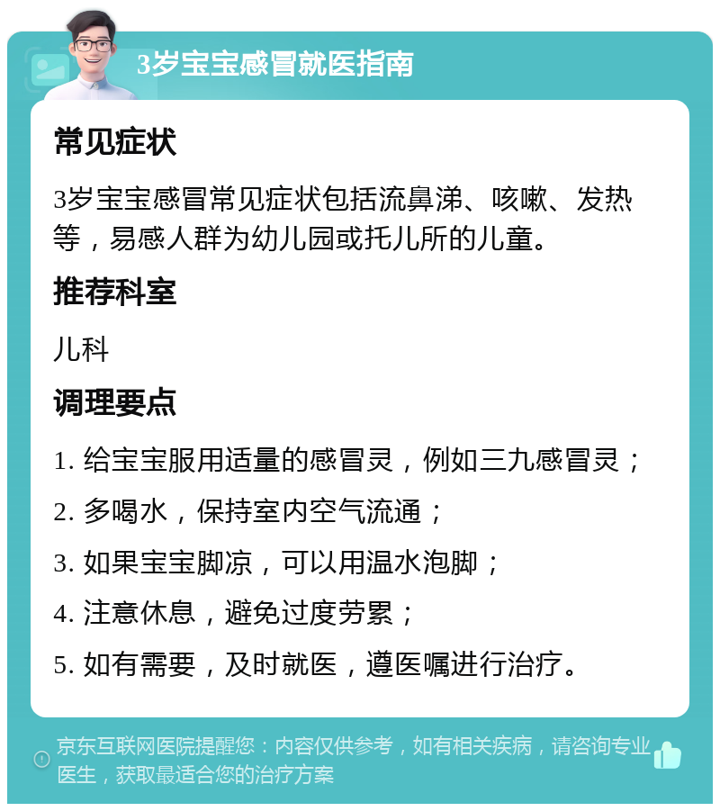 3岁宝宝感冒就医指南 常见症状 3岁宝宝感冒常见症状包括流鼻涕、咳嗽、发热等，易感人群为幼儿园或托儿所的儿童。 推荐科室 儿科 调理要点 1. 给宝宝服用适量的感冒灵，例如三九感冒灵； 2. 多喝水，保持室内空气流通； 3. 如果宝宝脚凉，可以用温水泡脚； 4. 注意休息，避免过度劳累； 5. 如有需要，及时就医，遵医嘱进行治疗。