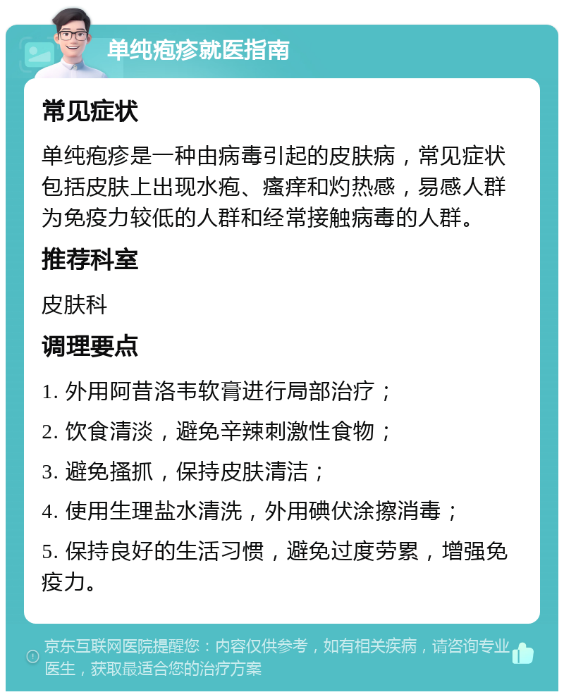 单纯疱疹就医指南 常见症状 单纯疱疹是一种由病毒引起的皮肤病，常见症状包括皮肤上出现水疱、瘙痒和灼热感，易感人群为免疫力较低的人群和经常接触病毒的人群。 推荐科室 皮肤科 调理要点 1. 外用阿昔洛韦软膏进行局部治疗； 2. 饮食清淡，避免辛辣刺激性食物； 3. 避免搔抓，保持皮肤清洁； 4. 使用生理盐水清洗，外用碘伏涂擦消毒； 5. 保持良好的生活习惯，避免过度劳累，增强免疫力。