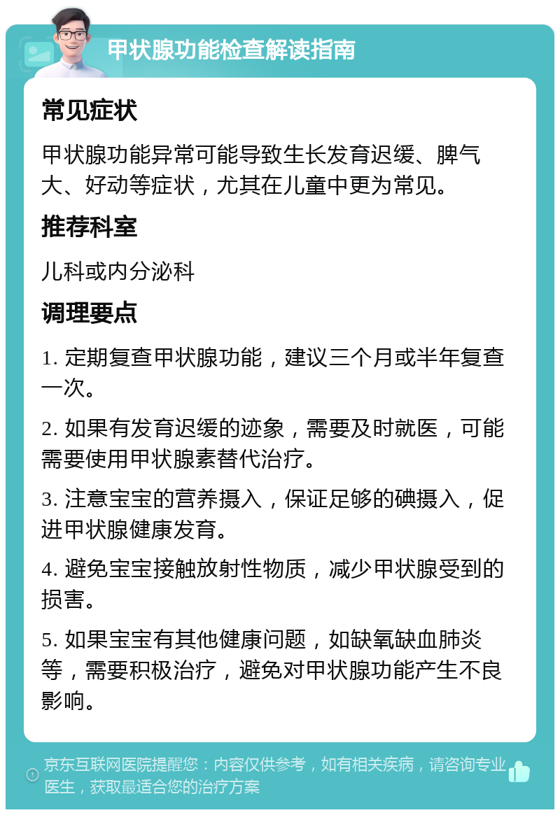 甲状腺功能检查解读指南 常见症状 甲状腺功能异常可能导致生长发育迟缓、脾气大、好动等症状，尤其在儿童中更为常见。 推荐科室 儿科或内分泌科 调理要点 1. 定期复查甲状腺功能，建议三个月或半年复查一次。 2. 如果有发育迟缓的迹象，需要及时就医，可能需要使用甲状腺素替代治疗。 3. 注意宝宝的营养摄入，保证足够的碘摄入，促进甲状腺健康发育。 4. 避免宝宝接触放射性物质，减少甲状腺受到的损害。 5. 如果宝宝有其他健康问题，如缺氧缺血肺炎等，需要积极治疗，避免对甲状腺功能产生不良影响。