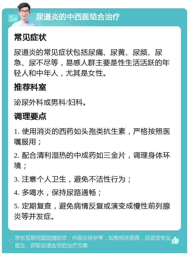 尿道炎的中西医结合治疗 常见症状 尿道炎的常见症状包括尿痛、尿黄、尿频、尿急、尿不尽等，易感人群主要是性生活活跃的年轻人和中年人，尤其是女性。 推荐科室 泌尿外科或男科/妇科。 调理要点 1. 使用消炎的西药如头孢类抗生素，严格按照医嘱服用； 2. 配合清利湿热的中成药如三金片，调理身体环境； 3. 注意个人卫生，避免不洁性行为； 4. 多喝水，保持尿路通畅； 5. 定期复查，避免病情反复或演变成慢性前列腺炎等并发症。