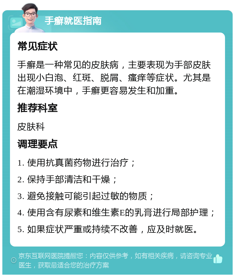 手癣就医指南 常见症状 手癣是一种常见的皮肤病，主要表现为手部皮肤出现小白泡、红斑、脱屑、瘙痒等症状。尤其是在潮湿环境中，手癣更容易发生和加重。 推荐科室 皮肤科 调理要点 1. 使用抗真菌药物进行治疗； 2. 保持手部清洁和干燥； 3. 避免接触可能引起过敏的物质； 4. 使用含有尿素和维生素E的乳膏进行局部护理； 5. 如果症状严重或持续不改善，应及时就医。