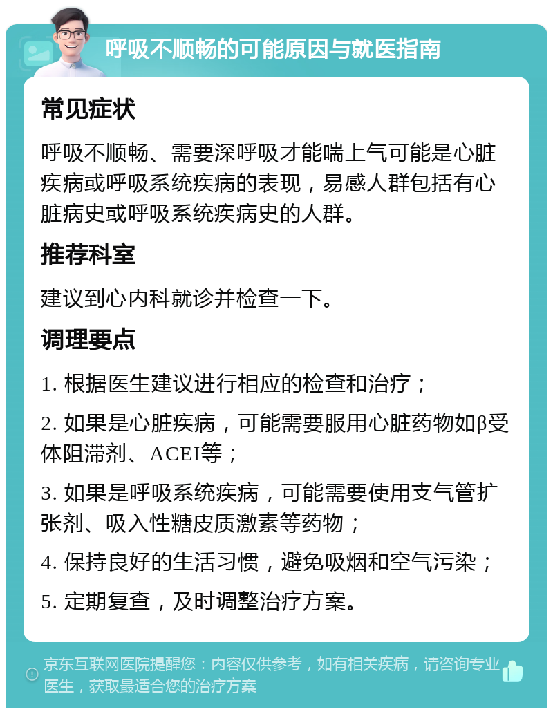 呼吸不顺畅的可能原因与就医指南 常见症状 呼吸不顺畅、需要深呼吸才能喘上气可能是心脏疾病或呼吸系统疾病的表现，易感人群包括有心脏病史或呼吸系统疾病史的人群。 推荐科室 建议到心内科就诊并检查一下。 调理要点 1. 根据医生建议进行相应的检查和治疗； 2. 如果是心脏疾病，可能需要服用心脏药物如β受体阻滞剂、ACEI等； 3. 如果是呼吸系统疾病，可能需要使用支气管扩张剂、吸入性糖皮质激素等药物； 4. 保持良好的生活习惯，避免吸烟和空气污染； 5. 定期复查，及时调整治疗方案。