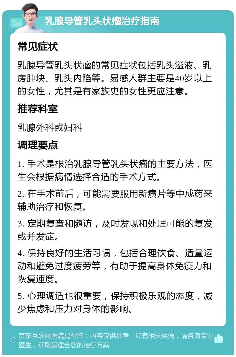 乳腺导管乳头状瘤治疗指南 常见症状 乳腺导管乳头状瘤的常见症状包括乳头溢液、乳房肿块、乳头内陷等。易感人群主要是40岁以上的女性，尤其是有家族史的女性更应注意。 推荐科室 乳腺外科或妇科 调理要点 1. 手术是根治乳腺导管乳头状瘤的主要方法，医生会根据病情选择合适的手术方式。 2. 在手术前后，可能需要服用新癀片等中成药来辅助治疗和恢复。 3. 定期复查和随访，及时发现和处理可能的复发或并发症。 4. 保持良好的生活习惯，包括合理饮食、适量运动和避免过度疲劳等，有助于提高身体免疫力和恢复速度。 5. 心理调适也很重要，保持积极乐观的态度，减少焦虑和压力对身体的影响。