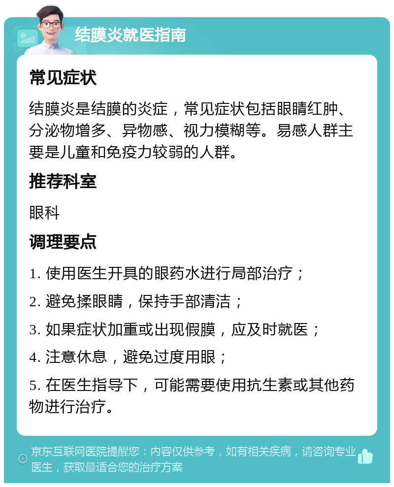 结膜炎就医指南 常见症状 结膜炎是结膜的炎症，常见症状包括眼睛红肿、分泌物增多、异物感、视力模糊等。易感人群主要是儿童和免疫力较弱的人群。 推荐科室 眼科 调理要点 1. 使用医生开具的眼药水进行局部治疗； 2. 避免揉眼睛，保持手部清洁； 3. 如果症状加重或出现假膜，应及时就医； 4. 注意休息，避免过度用眼； 5. 在医生指导下，可能需要使用抗生素或其他药物进行治疗。