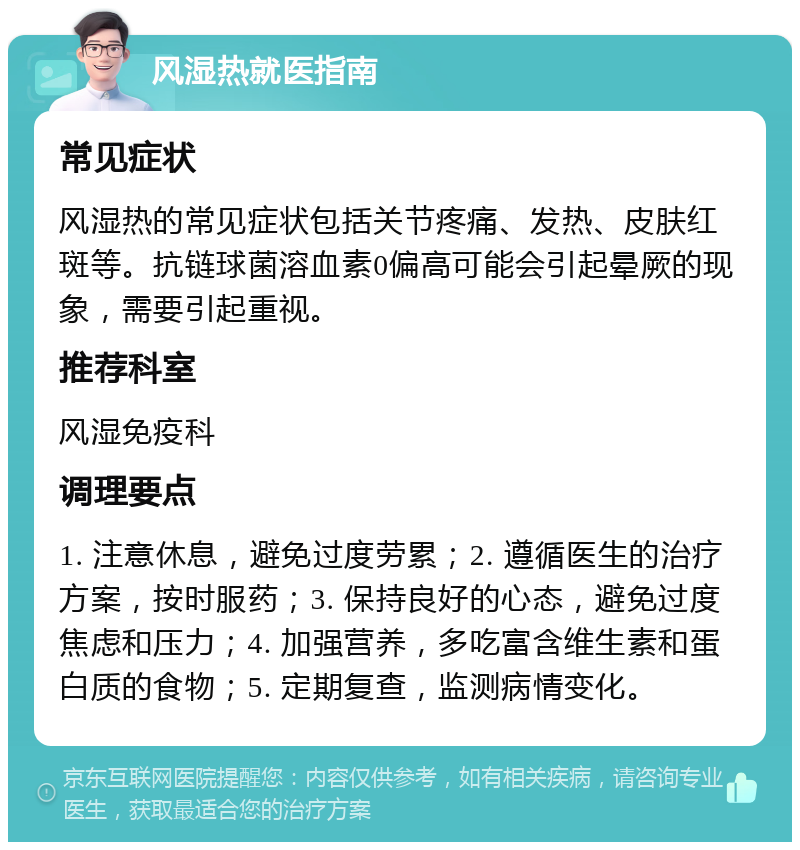 风湿热就医指南 常见症状 风湿热的常见症状包括关节疼痛、发热、皮肤红斑等。抗链球菌溶血素0偏高可能会引起晕厥的现象，需要引起重视。 推荐科室 风湿免疫科 调理要点 1. 注意休息，避免过度劳累；2. 遵循医生的治疗方案，按时服药；3. 保持良好的心态，避免过度焦虑和压力；4. 加强营养，多吃富含维生素和蛋白质的食物；5. 定期复查，监测病情变化。