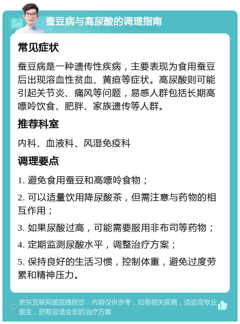 蚕豆病与高尿酸的调理指南 常见症状 蚕豆病是一种遗传性疾病，主要表现为食用蚕豆后出现溶血性贫血、黄疸等症状。高尿酸则可能引起关节炎、痛风等问题，易感人群包括长期高嘌呤饮食、肥胖、家族遗传等人群。 推荐科室 内科、血液科、风湿免疫科 调理要点 1. 避免食用蚕豆和高嘌呤食物； 2. 可以适量饮用降尿酸茶，但需注意与药物的相互作用； 3. 如果尿酸过高，可能需要服用非布司等药物； 4. 定期监测尿酸水平，调整治疗方案； 5. 保持良好的生活习惯，控制体重，避免过度劳累和精神压力。