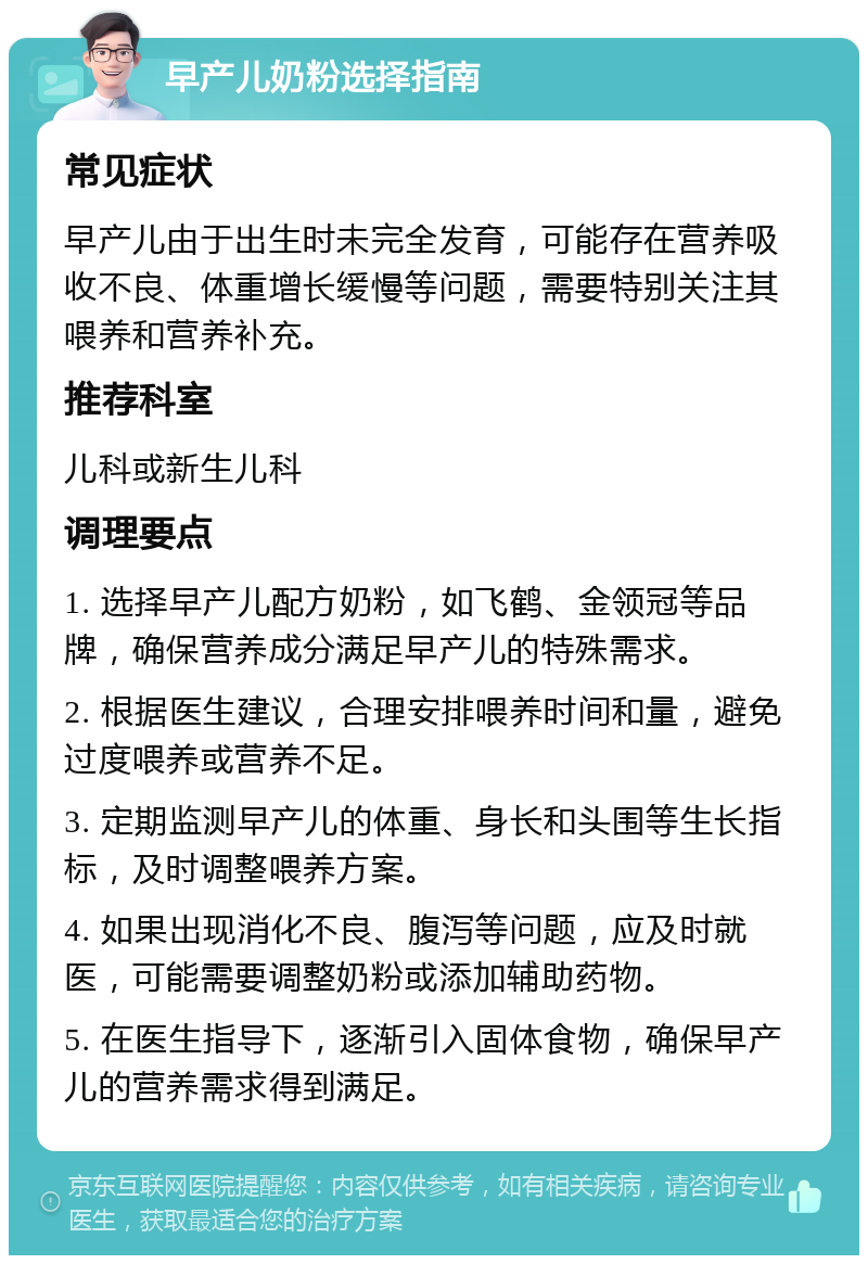 早产儿奶粉选择指南 常见症状 早产儿由于出生时未完全发育，可能存在营养吸收不良、体重增长缓慢等问题，需要特别关注其喂养和营养补充。 推荐科室 儿科或新生儿科 调理要点 1. 选择早产儿配方奶粉，如飞鹤、金领冠等品牌，确保营养成分满足早产儿的特殊需求。 2. 根据医生建议，合理安排喂养时间和量，避免过度喂养或营养不足。 3. 定期监测早产儿的体重、身长和头围等生长指标，及时调整喂养方案。 4. 如果出现消化不良、腹泻等问题，应及时就医，可能需要调整奶粉或添加辅助药物。 5. 在医生指导下，逐渐引入固体食物，确保早产儿的营养需求得到满足。