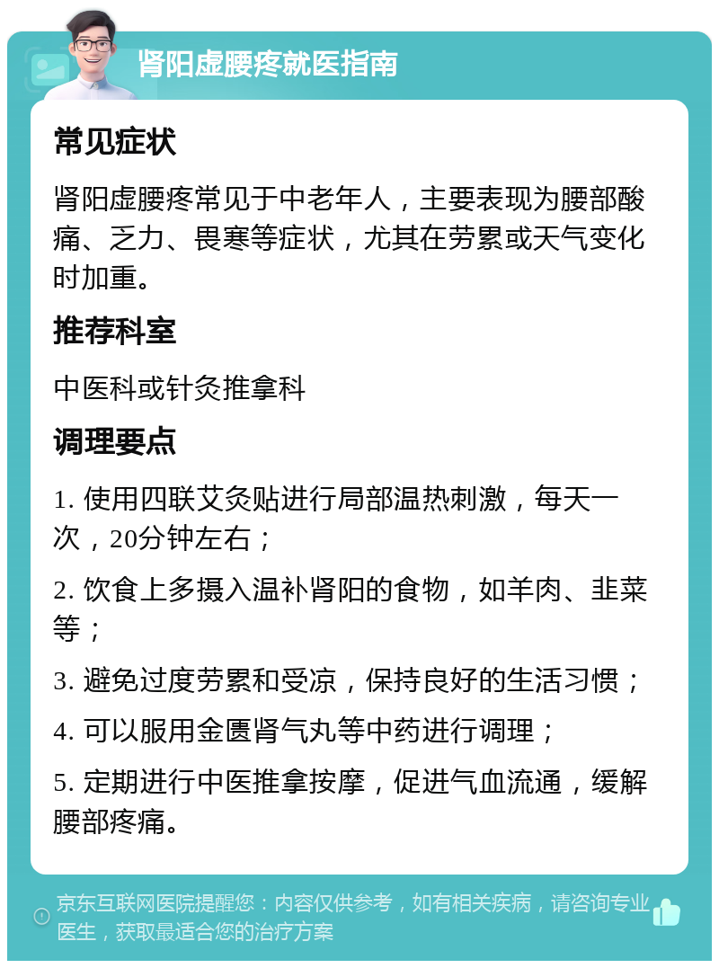 肾阳虚腰疼就医指南 常见症状 肾阳虚腰疼常见于中老年人，主要表现为腰部酸痛、乏力、畏寒等症状，尤其在劳累或天气变化时加重。 推荐科室 中医科或针灸推拿科 调理要点 1. 使用四联艾灸贴进行局部温热刺激，每天一次，20分钟左右； 2. 饮食上多摄入温补肾阳的食物，如羊肉、韭菜等； 3. 避免过度劳累和受凉，保持良好的生活习惯； 4. 可以服用金匮肾气丸等中药进行调理； 5. 定期进行中医推拿按摩，促进气血流通，缓解腰部疼痛。