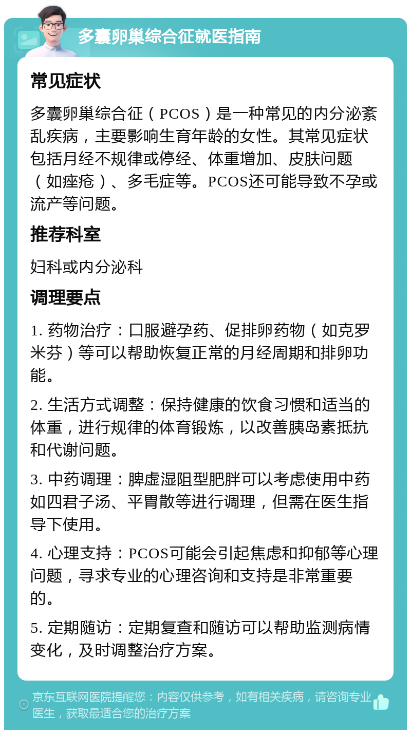 多囊卵巢综合征就医指南 常见症状 多囊卵巢综合征（PCOS）是一种常见的内分泌紊乱疾病，主要影响生育年龄的女性。其常见症状包括月经不规律或停经、体重增加、皮肤问题（如痤疮）、多毛症等。PCOS还可能导致不孕或流产等问题。 推荐科室 妇科或内分泌科 调理要点 1. 药物治疗：口服避孕药、促排卵药物（如克罗米芬）等可以帮助恢复正常的月经周期和排卵功能。 2. 生活方式调整：保持健康的饮食习惯和适当的体重，进行规律的体育锻炼，以改善胰岛素抵抗和代谢问题。 3. 中药调理：脾虚湿阻型肥胖可以考虑使用中药如四君子汤、平胃散等进行调理，但需在医生指导下使用。 4. 心理支持：PCOS可能会引起焦虑和抑郁等心理问题，寻求专业的心理咨询和支持是非常重要的。 5. 定期随访：定期复查和随访可以帮助监测病情变化，及时调整治疗方案。