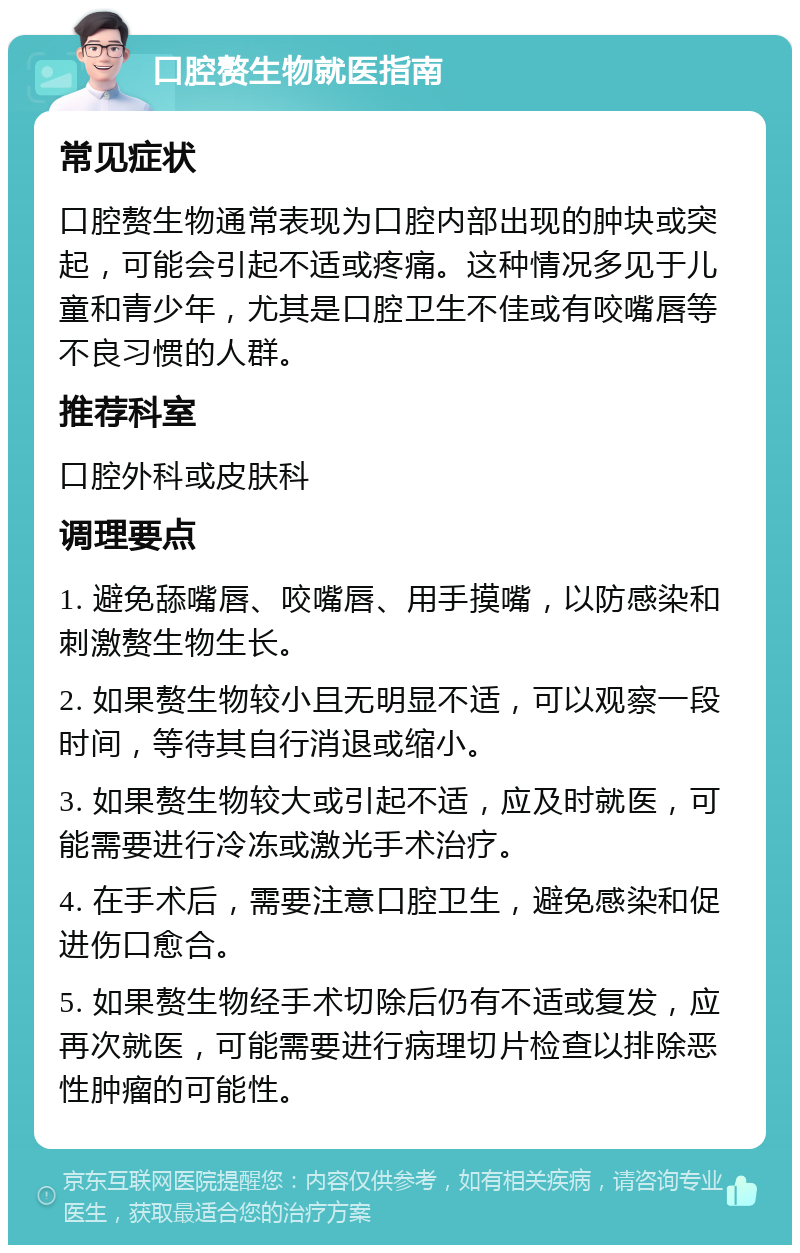 口腔赘生物就医指南 常见症状 口腔赘生物通常表现为口腔内部出现的肿块或突起，可能会引起不适或疼痛。这种情况多见于儿童和青少年，尤其是口腔卫生不佳或有咬嘴唇等不良习惯的人群。 推荐科室 口腔外科或皮肤科 调理要点 1. 避免舔嘴唇、咬嘴唇、用手摸嘴，以防感染和刺激赘生物生长。 2. 如果赘生物较小且无明显不适，可以观察一段时间，等待其自行消退或缩小。 3. 如果赘生物较大或引起不适，应及时就医，可能需要进行冷冻或激光手术治疗。 4. 在手术后，需要注意口腔卫生，避免感染和促进伤口愈合。 5. 如果赘生物经手术切除后仍有不适或复发，应再次就医，可能需要进行病理切片检查以排除恶性肿瘤的可能性。