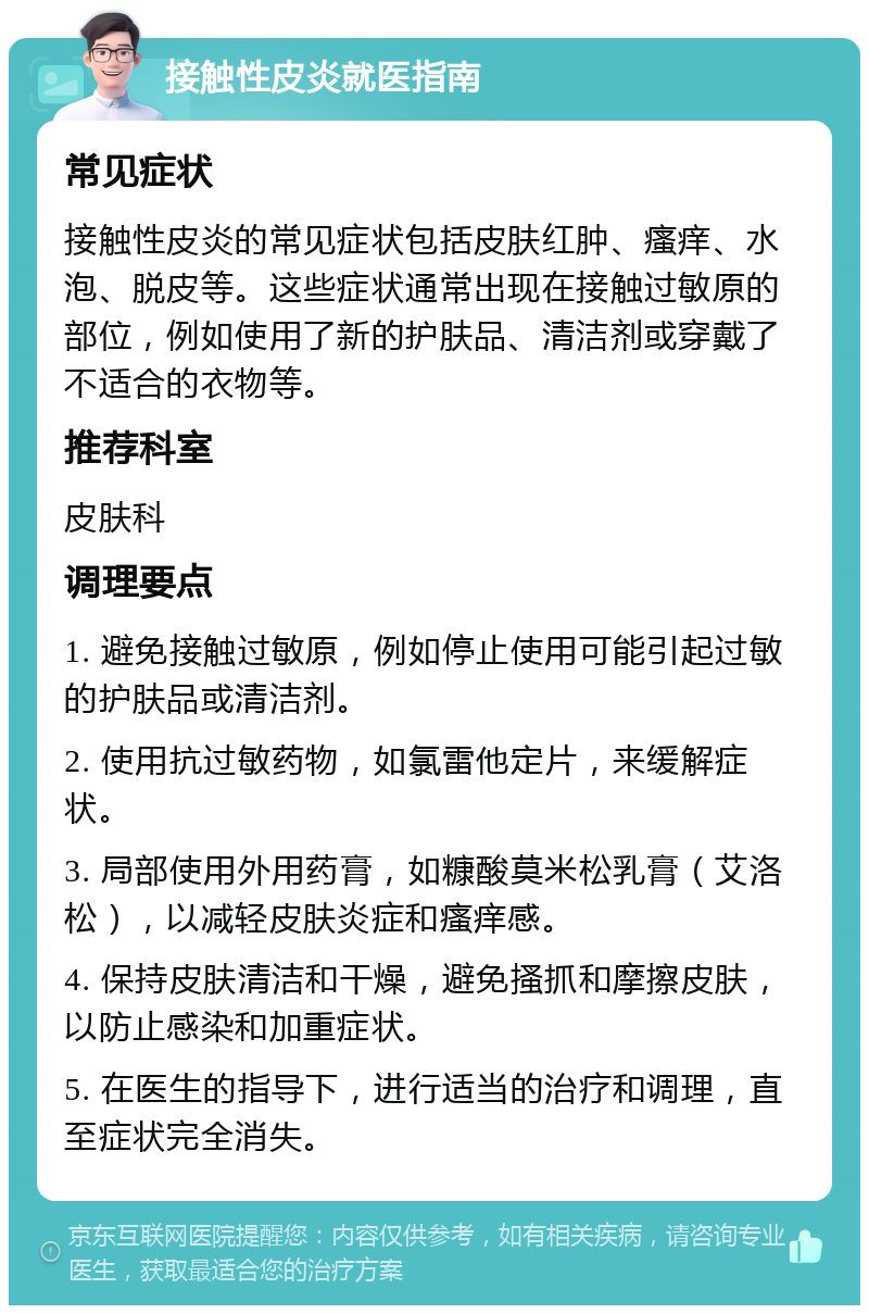 接触性皮炎就医指南 常见症状 接触性皮炎的常见症状包括皮肤红肿、瘙痒、水泡、脱皮等。这些症状通常出现在接触过敏原的部位，例如使用了新的护肤品、清洁剂或穿戴了不适合的衣物等。 推荐科室 皮肤科 调理要点 1. 避免接触过敏原，例如停止使用可能引起过敏的护肤品或清洁剂。 2. 使用抗过敏药物，如氯雷他定片，来缓解症状。 3. 局部使用外用药膏，如糠酸莫米松乳膏（艾洛松），以减轻皮肤炎症和瘙痒感。 4. 保持皮肤清洁和干燥，避免搔抓和摩擦皮肤，以防止感染和加重症状。 5. 在医生的指导下，进行适当的治疗和调理，直至症状完全消失。