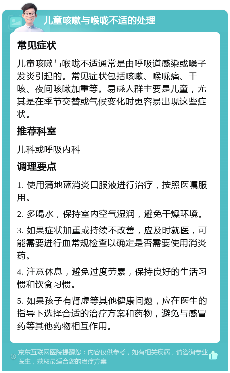 儿童咳嗽与喉咙不适的处理 常见症状 儿童咳嗽与喉咙不适通常是由呼吸道感染或嗓子发炎引起的。常见症状包括咳嗽、喉咙痛、干咳、夜间咳嗽加重等。易感人群主要是儿童，尤其是在季节交替或气候变化时更容易出现这些症状。 推荐科室 儿科或呼吸内科 调理要点 1. 使用蒲地蓝消炎口服液进行治疗，按照医嘱服用。 2. 多喝水，保持室内空气湿润，避免干燥环境。 3. 如果症状加重或持续不改善，应及时就医，可能需要进行血常规检查以确定是否需要使用消炎药。 4. 注意休息，避免过度劳累，保持良好的生活习惯和饮食习惯。 5. 如果孩子有肾虚等其他健康问题，应在医生的指导下选择合适的治疗方案和药物，避免与感冒药等其他药物相互作用。