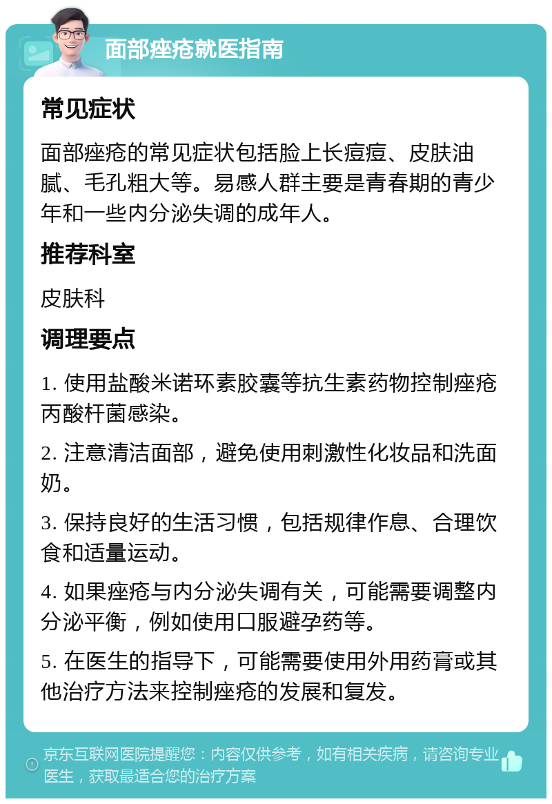 面部痤疮就医指南 常见症状 面部痤疮的常见症状包括脸上长痘痘、皮肤油腻、毛孔粗大等。易感人群主要是青春期的青少年和一些内分泌失调的成年人。 推荐科室 皮肤科 调理要点 1. 使用盐酸米诺环素胶囊等抗生素药物控制痤疮丙酸杆菌感染。 2. 注意清洁面部，避免使用刺激性化妆品和洗面奶。 3. 保持良好的生活习惯，包括规律作息、合理饮食和适量运动。 4. 如果痤疮与内分泌失调有关，可能需要调整内分泌平衡，例如使用口服避孕药等。 5. 在医生的指导下，可能需要使用外用药膏或其他治疗方法来控制痤疮的发展和复发。