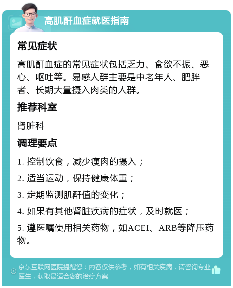 高肌酐血症就医指南 常见症状 高肌酐血症的常见症状包括乏力、食欲不振、恶心、呕吐等。易感人群主要是中老年人、肥胖者、长期大量摄入肉类的人群。 推荐科室 肾脏科 调理要点 1. 控制饮食，减少瘦肉的摄入； 2. 适当运动，保持健康体重； 3. 定期监测肌酐值的变化； 4. 如果有其他肾脏疾病的症状，及时就医； 5. 遵医嘱使用相关药物，如ACEI、ARB等降压药物。