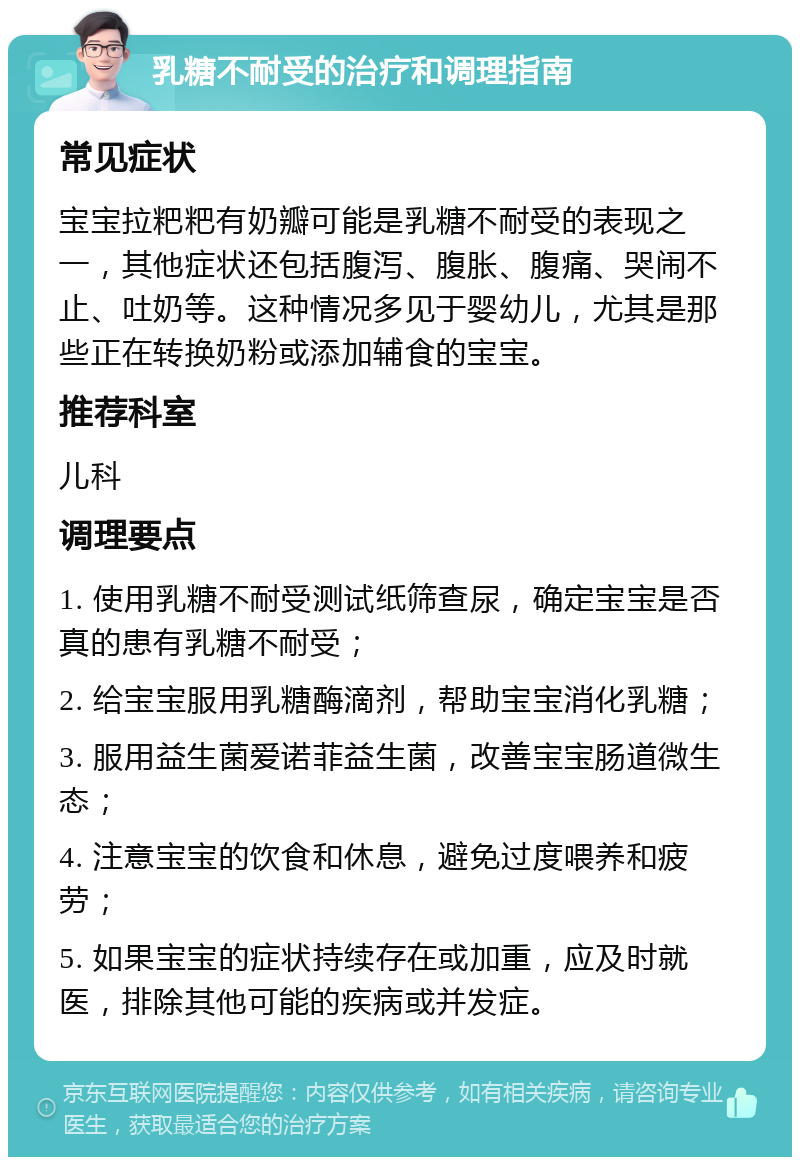 乳糖不耐受的治疗和调理指南 常见症状 宝宝拉粑粑有奶瓣可能是乳糖不耐受的表现之一，其他症状还包括腹泻、腹胀、腹痛、哭闹不止、吐奶等。这种情况多见于婴幼儿，尤其是那些正在转换奶粉或添加辅食的宝宝。 推荐科室 儿科 调理要点 1. 使用乳糖不耐受测试纸筛查尿，确定宝宝是否真的患有乳糖不耐受； 2. 给宝宝服用乳糖酶滴剂，帮助宝宝消化乳糖； 3. 服用益生菌爱诺菲益生菌，改善宝宝肠道微生态； 4. 注意宝宝的饮食和休息，避免过度喂养和疲劳； 5. 如果宝宝的症状持续存在或加重，应及时就医，排除其他可能的疾病或并发症。