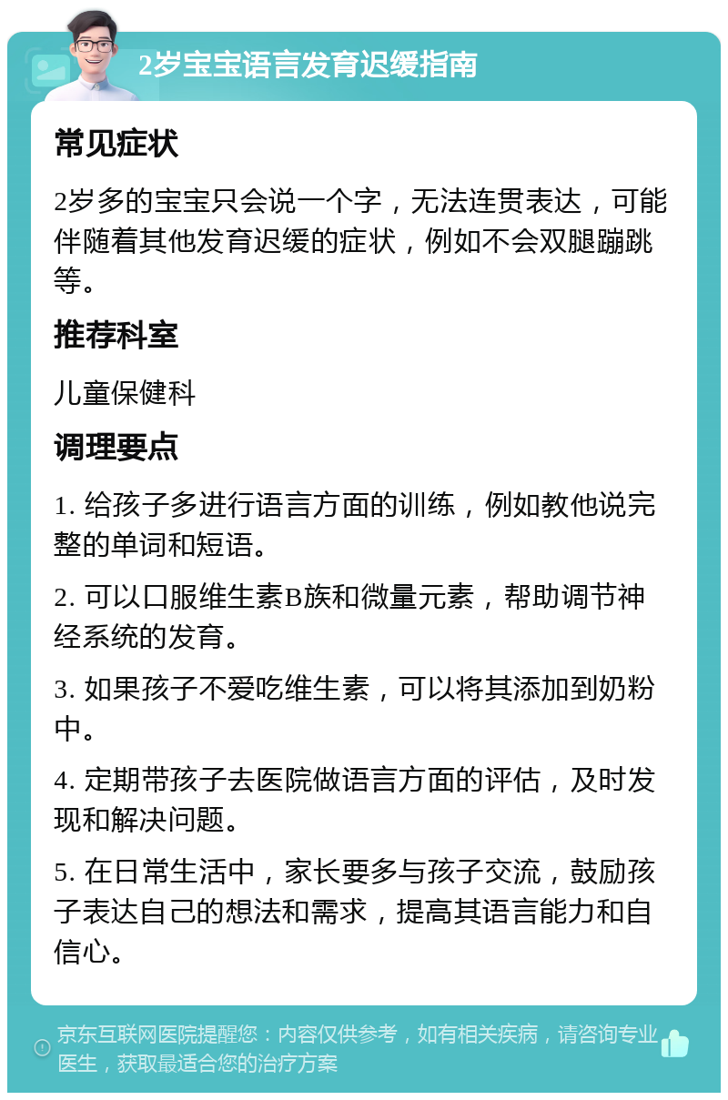 2岁宝宝语言发育迟缓指南 常见症状 2岁多的宝宝只会说一个字，无法连贯表达，可能伴随着其他发育迟缓的症状，例如不会双腿蹦跳等。 推荐科室 儿童保健科 调理要点 1. 给孩子多进行语言方面的训练，例如教他说完整的单词和短语。 2. 可以口服维生素B族和微量元素，帮助调节神经系统的发育。 3. 如果孩子不爱吃维生素，可以将其添加到奶粉中。 4. 定期带孩子去医院做语言方面的评估，及时发现和解决问题。 5. 在日常生活中，家长要多与孩子交流，鼓励孩子表达自己的想法和需求，提高其语言能力和自信心。