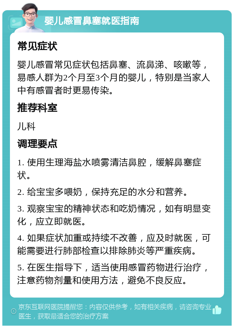 婴儿感冒鼻塞就医指南 常见症状 婴儿感冒常见症状包括鼻塞、流鼻涕、咳嗽等，易感人群为2个月至3个月的婴儿，特别是当家人中有感冒者时更易传染。 推荐科室 儿科 调理要点 1. 使用生理海盐水喷雾清洁鼻腔，缓解鼻塞症状。 2. 给宝宝多喂奶，保持充足的水分和营养。 3. 观察宝宝的精神状态和吃奶情况，如有明显变化，应立即就医。 4. 如果症状加重或持续不改善，应及时就医，可能需要进行肺部检查以排除肺炎等严重疾病。 5. 在医生指导下，适当使用感冒药物进行治疗，注意药物剂量和使用方法，避免不良反应。