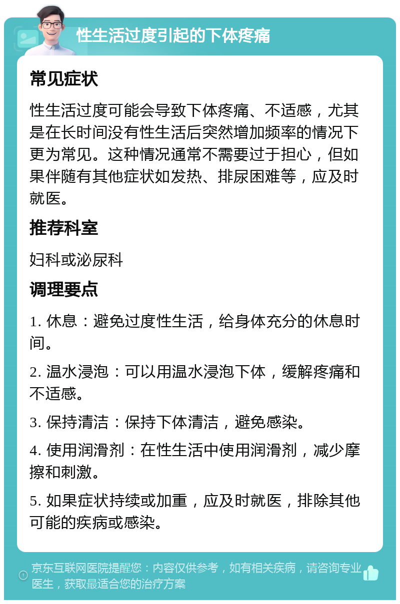 性生活过度引起的下体疼痛 常见症状 性生活过度可能会导致下体疼痛、不适感，尤其是在长时间没有性生活后突然增加频率的情况下更为常见。这种情况通常不需要过于担心，但如果伴随有其他症状如发热、排尿困难等，应及时就医。 推荐科室 妇科或泌尿科 调理要点 1. 休息：避免过度性生活，给身体充分的休息时间。 2. 温水浸泡：可以用温水浸泡下体，缓解疼痛和不适感。 3. 保持清洁：保持下体清洁，避免感染。 4. 使用润滑剂：在性生活中使用润滑剂，减少摩擦和刺激。 5. 如果症状持续或加重，应及时就医，排除其他可能的疾病或感染。