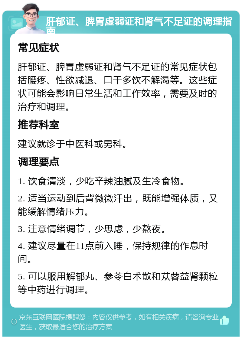 肝郁证、脾胃虚弱证和肾气不足证的调理指南 常见症状 肝郁证、脾胃虚弱证和肾气不足证的常见症状包括腰疼、性欲减退、口干多饮不解渴等。这些症状可能会影响日常生活和工作效率，需要及时的治疗和调理。 推荐科室 建议就诊于中医科或男科。 调理要点 1. 饮食清淡，少吃辛辣油腻及生冷食物。 2. 适当运动到后背微微汗出，既能增强体质，又能缓解情绪压力。 3. 注意情绪调节，少思虑，少熬夜。 4. 建议尽量在11点前入睡，保持规律的作息时间。 5. 可以服用解郁丸、参苓白术散和苁蓉益肾颗粒等中药进行调理。