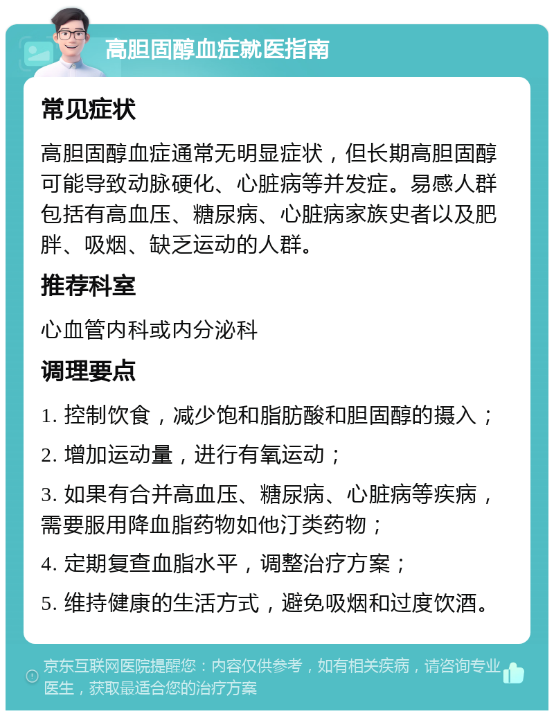 高胆固醇血症就医指南 常见症状 高胆固醇血症通常无明显症状，但长期高胆固醇可能导致动脉硬化、心脏病等并发症。易感人群包括有高血压、糖尿病、心脏病家族史者以及肥胖、吸烟、缺乏运动的人群。 推荐科室 心血管内科或内分泌科 调理要点 1. 控制饮食，减少饱和脂肪酸和胆固醇的摄入； 2. 增加运动量，进行有氧运动； 3. 如果有合并高血压、糖尿病、心脏病等疾病，需要服用降血脂药物如他汀类药物； 4. 定期复查血脂水平，调整治疗方案； 5. 维持健康的生活方式，避免吸烟和过度饮酒。