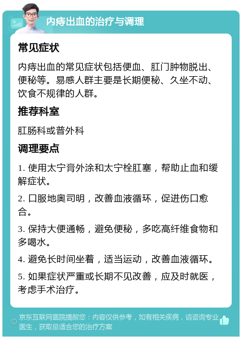 内痔出血的治疗与调理 常见症状 内痔出血的常见症状包括便血、肛门肿物脱出、便秘等。易感人群主要是长期便秘、久坐不动、饮食不规律的人群。 推荐科室 肛肠科或普外科 调理要点 1. 使用太宁膏外涂和太宁栓肛塞，帮助止血和缓解症状。 2. 口服地奥司明，改善血液循环，促进伤口愈合。 3. 保持大便通畅，避免便秘，多吃高纤维食物和多喝水。 4. 避免长时间坐着，适当运动，改善血液循环。 5. 如果症状严重或长期不见改善，应及时就医，考虑手术治疗。