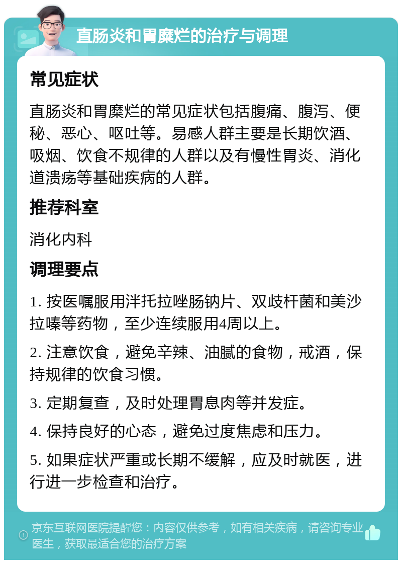 直肠炎和胃糜烂的治疗与调理 常见症状 直肠炎和胃糜烂的常见症状包括腹痛、腹泻、便秘、恶心、呕吐等。易感人群主要是长期饮酒、吸烟、饮食不规律的人群以及有慢性胃炎、消化道溃疡等基础疾病的人群。 推荐科室 消化内科 调理要点 1. 按医嘱服用泮托拉唑肠钠片、双歧杆菌和美沙拉嗪等药物，至少连续服用4周以上。 2. 注意饮食，避免辛辣、油腻的食物，戒酒，保持规律的饮食习惯。 3. 定期复查，及时处理胃息肉等并发症。 4. 保持良好的心态，避免过度焦虑和压力。 5. 如果症状严重或长期不缓解，应及时就医，进行进一步检查和治疗。