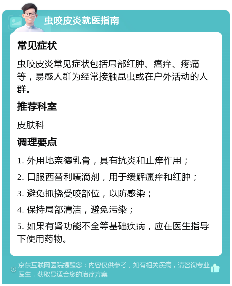 虫咬皮炎就医指南 常见症状 虫咬皮炎常见症状包括局部红肿、瘙痒、疼痛等，易感人群为经常接触昆虫或在户外活动的人群。 推荐科室 皮肤科 调理要点 1. 外用地奈德乳膏，具有抗炎和止痒作用； 2. 口服西替利嗪滴剂，用于缓解瘙痒和红肿； 3. 避免抓挠受咬部位，以防感染； 4. 保持局部清洁，避免污染； 5. 如果有肾功能不全等基础疾病，应在医生指导下使用药物。