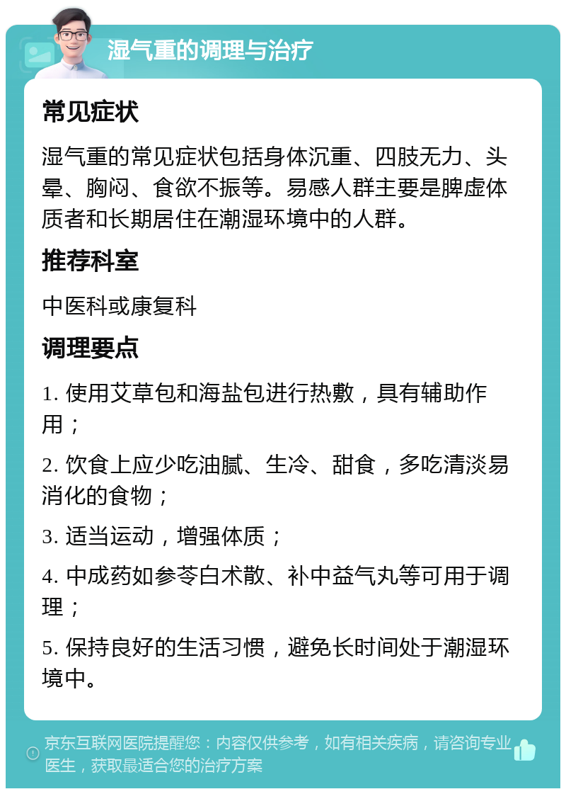 湿气重的调理与治疗 常见症状 湿气重的常见症状包括身体沉重、四肢无力、头晕、胸闷、食欲不振等。易感人群主要是脾虚体质者和长期居住在潮湿环境中的人群。 推荐科室 中医科或康复科 调理要点 1. 使用艾草包和海盐包进行热敷，具有辅助作用； 2. 饮食上应少吃油腻、生冷、甜食，多吃清淡易消化的食物； 3. 适当运动，增强体质； 4. 中成药如参苓白术散、补中益气丸等可用于调理； 5. 保持良好的生活习惯，避免长时间处于潮湿环境中。