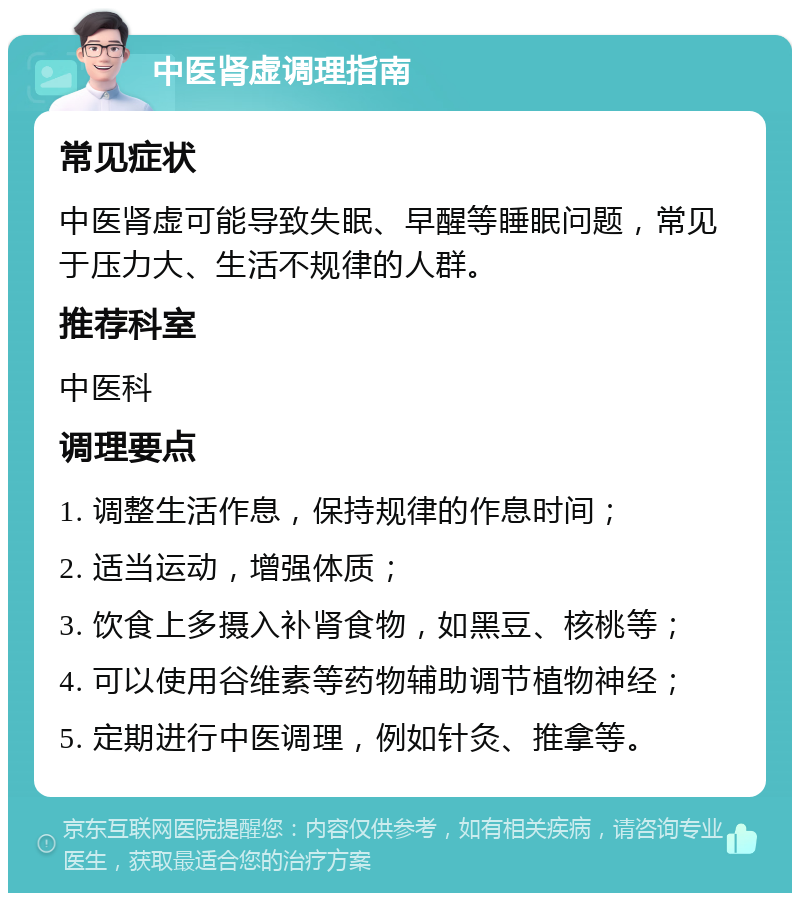 中医肾虚调理指南 常见症状 中医肾虚可能导致失眠、早醒等睡眠问题，常见于压力大、生活不规律的人群。 推荐科室 中医科 调理要点 1. 调整生活作息，保持规律的作息时间； 2. 适当运动，增强体质； 3. 饮食上多摄入补肾食物，如黑豆、核桃等； 4. 可以使用谷维素等药物辅助调节植物神经； 5. 定期进行中医调理，例如针灸、推拿等。