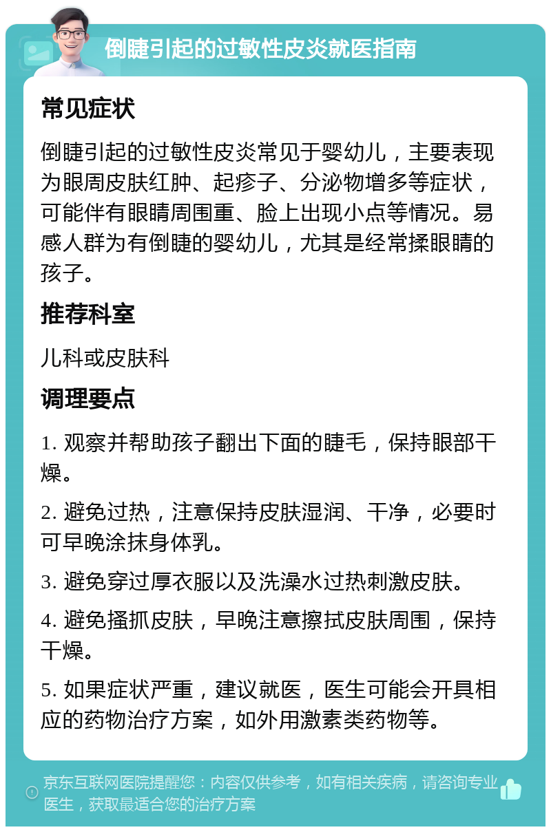 倒睫引起的过敏性皮炎就医指南 常见症状 倒睫引起的过敏性皮炎常见于婴幼儿，主要表现为眼周皮肤红肿、起疹子、分泌物增多等症状，可能伴有眼睛周围重、脸上出现小点等情况。易感人群为有倒睫的婴幼儿，尤其是经常揉眼睛的孩子。 推荐科室 儿科或皮肤科 调理要点 1. 观察并帮助孩子翻出下面的睫毛，保持眼部干燥。 2. 避免过热，注意保持皮肤湿润、干净，必要时可早晚涂抹身体乳。 3. 避免穿过厚衣服以及洗澡水过热刺激皮肤。 4. 避免搔抓皮肤，早晚注意擦拭皮肤周围，保持干燥。 5. 如果症状严重，建议就医，医生可能会开具相应的药物治疗方案，如外用激素类药物等。