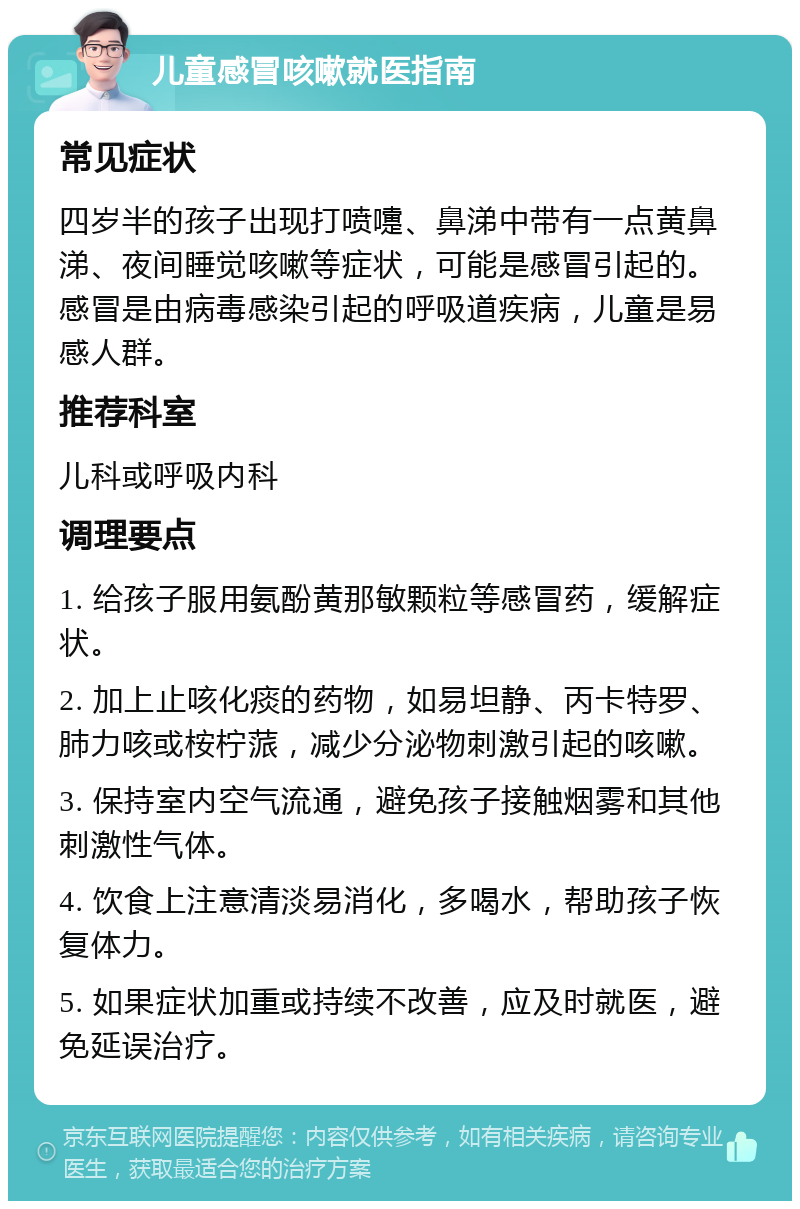 儿童感冒咳嗽就医指南 常见症状 四岁半的孩子出现打喷嚏、鼻涕中带有一点黄鼻涕、夜间睡觉咳嗽等症状，可能是感冒引起的。感冒是由病毒感染引起的呼吸道疾病，儿童是易感人群。 推荐科室 儿科或呼吸内科 调理要点 1. 给孩子服用氨酚黄那敏颗粒等感冒药，缓解症状。 2. 加上止咳化痰的药物，如易坦静、丙卡特罗、肺力咳或桉柠蒎，减少分泌物刺激引起的咳嗽。 3. 保持室内空气流通，避免孩子接触烟雾和其他刺激性气体。 4. 饮食上注意清淡易消化，多喝水，帮助孩子恢复体力。 5. 如果症状加重或持续不改善，应及时就医，避免延误治疗。