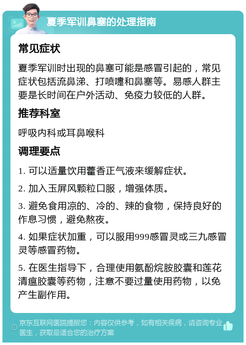 夏季军训鼻塞的处理指南 常见症状 夏季军训时出现的鼻塞可能是感冒引起的，常见症状包括流鼻涕、打喷嚏和鼻塞等。易感人群主要是长时间在户外活动、免疫力较低的人群。 推荐科室 呼吸内科或耳鼻喉科 调理要点 1. 可以适量饮用藿香正气液来缓解症状。 2. 加入玉屏风颗粒口服，增强体质。 3. 避免食用凉的、冷的、辣的食物，保持良好的作息习惯，避免熬夜。 4. 如果症状加重，可以服用999感冒灵或三九感冒灵等感冒药物。 5. 在医生指导下，合理使用氨酚烷胺胶囊和莲花清瘟胶囊等药物，注意不要过量使用药物，以免产生副作用。