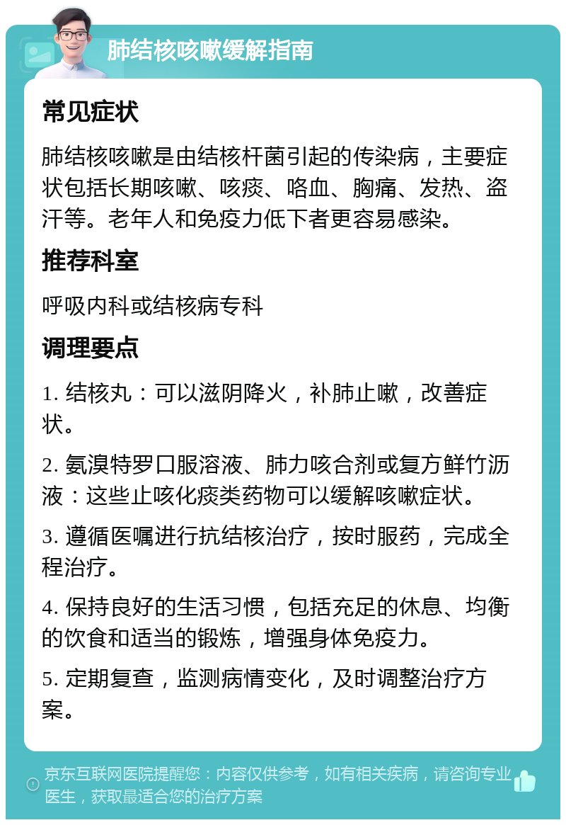 肺结核咳嗽缓解指南 常见症状 肺结核咳嗽是由结核杆菌引起的传染病，主要症状包括长期咳嗽、咳痰、咯血、胸痛、发热、盗汗等。老年人和免疫力低下者更容易感染。 推荐科室 呼吸内科或结核病专科 调理要点 1. 结核丸：可以滋阴降火，补肺止嗽，改善症状。 2. 氨溴特罗口服溶液、肺力咳合剂或复方鲜竹沥液：这些止咳化痰类药物可以缓解咳嗽症状。 3. 遵循医嘱进行抗结核治疗，按时服药，完成全程治疗。 4. 保持良好的生活习惯，包括充足的休息、均衡的饮食和适当的锻炼，增强身体免疫力。 5. 定期复查，监测病情变化，及时调整治疗方案。