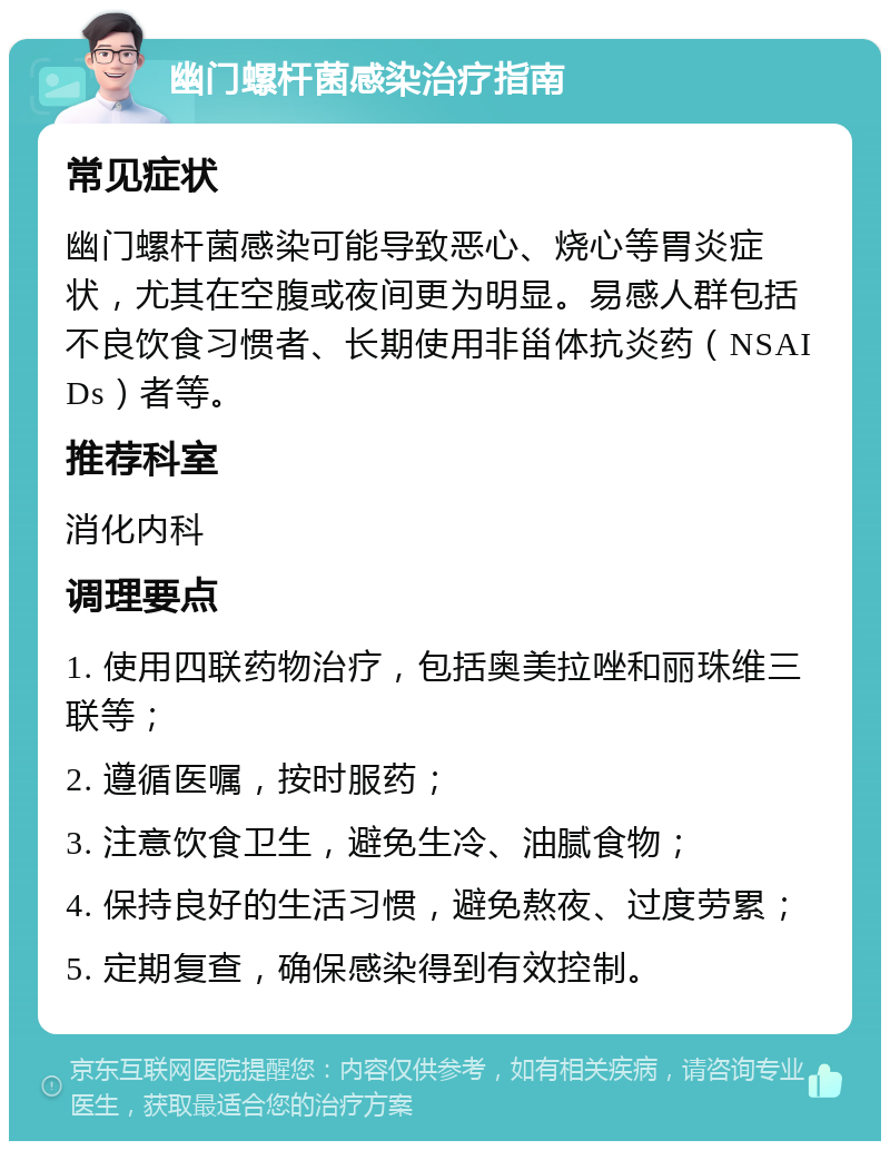 幽门螺杆菌感染治疗指南 常见症状 幽门螺杆菌感染可能导致恶心、烧心等胃炎症状，尤其在空腹或夜间更为明显。易感人群包括不良饮食习惯者、长期使用非甾体抗炎药（NSAIDs）者等。 推荐科室 消化内科 调理要点 1. 使用四联药物治疗，包括奥美拉唑和丽珠维三联等； 2. 遵循医嘱，按时服药； 3. 注意饮食卫生，避免生冷、油腻食物； 4. 保持良好的生活习惯，避免熬夜、过度劳累； 5. 定期复查，确保感染得到有效控制。