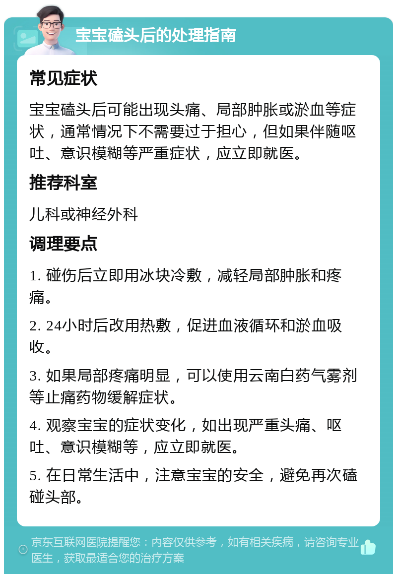 宝宝磕头后的处理指南 常见症状 宝宝磕头后可能出现头痛、局部肿胀或淤血等症状，通常情况下不需要过于担心，但如果伴随呕吐、意识模糊等严重症状，应立即就医。 推荐科室 儿科或神经外科 调理要点 1. 碰伤后立即用冰块冷敷，减轻局部肿胀和疼痛。 2. 24小时后改用热敷，促进血液循环和淤血吸收。 3. 如果局部疼痛明显，可以使用云南白药气雾剂等止痛药物缓解症状。 4. 观察宝宝的症状变化，如出现严重头痛、呕吐、意识模糊等，应立即就医。 5. 在日常生活中，注意宝宝的安全，避免再次磕碰头部。