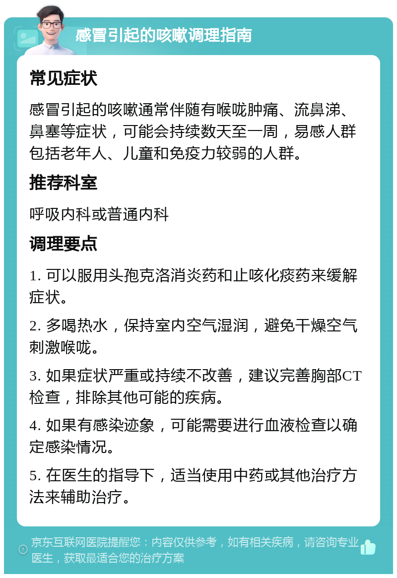 感冒引起的咳嗽调理指南 常见症状 感冒引起的咳嗽通常伴随有喉咙肿痛、流鼻涕、鼻塞等症状，可能会持续数天至一周，易感人群包括老年人、儿童和免疫力较弱的人群。 推荐科室 呼吸内科或普通内科 调理要点 1. 可以服用头孢克洛消炎药和止咳化痰药来缓解症状。 2. 多喝热水，保持室内空气湿润，避免干燥空气刺激喉咙。 3. 如果症状严重或持续不改善，建议完善胸部CT检查，排除其他可能的疾病。 4. 如果有感染迹象，可能需要进行血液检查以确定感染情况。 5. 在医生的指导下，适当使用中药或其他治疗方法来辅助治疗。