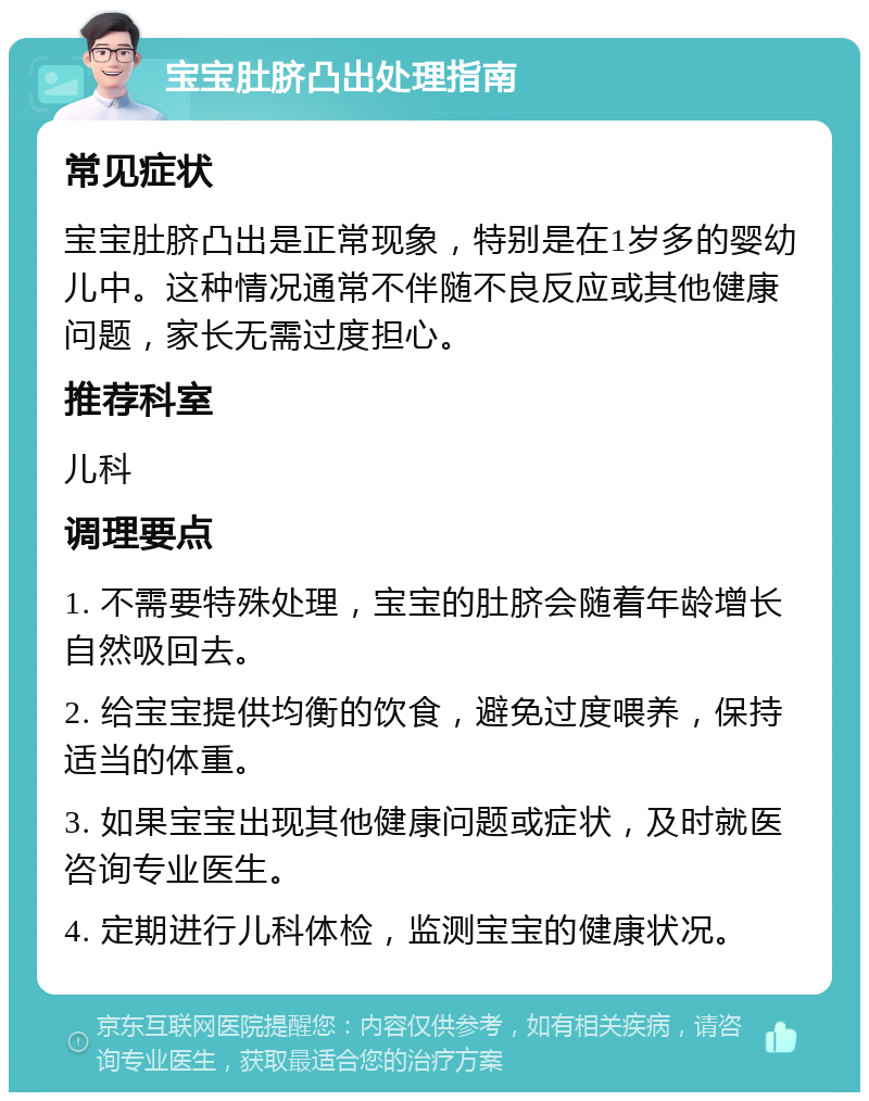 宝宝肚脐凸出处理指南 常见症状 宝宝肚脐凸出是正常现象，特别是在1岁多的婴幼儿中。这种情况通常不伴随不良反应或其他健康问题，家长无需过度担心。 推荐科室 儿科 调理要点 1. 不需要特殊处理，宝宝的肚脐会随着年龄增长自然吸回去。 2. 给宝宝提供均衡的饮食，避免过度喂养，保持适当的体重。 3. 如果宝宝出现其他健康问题或症状，及时就医咨询专业医生。 4. 定期进行儿科体检，监测宝宝的健康状况。