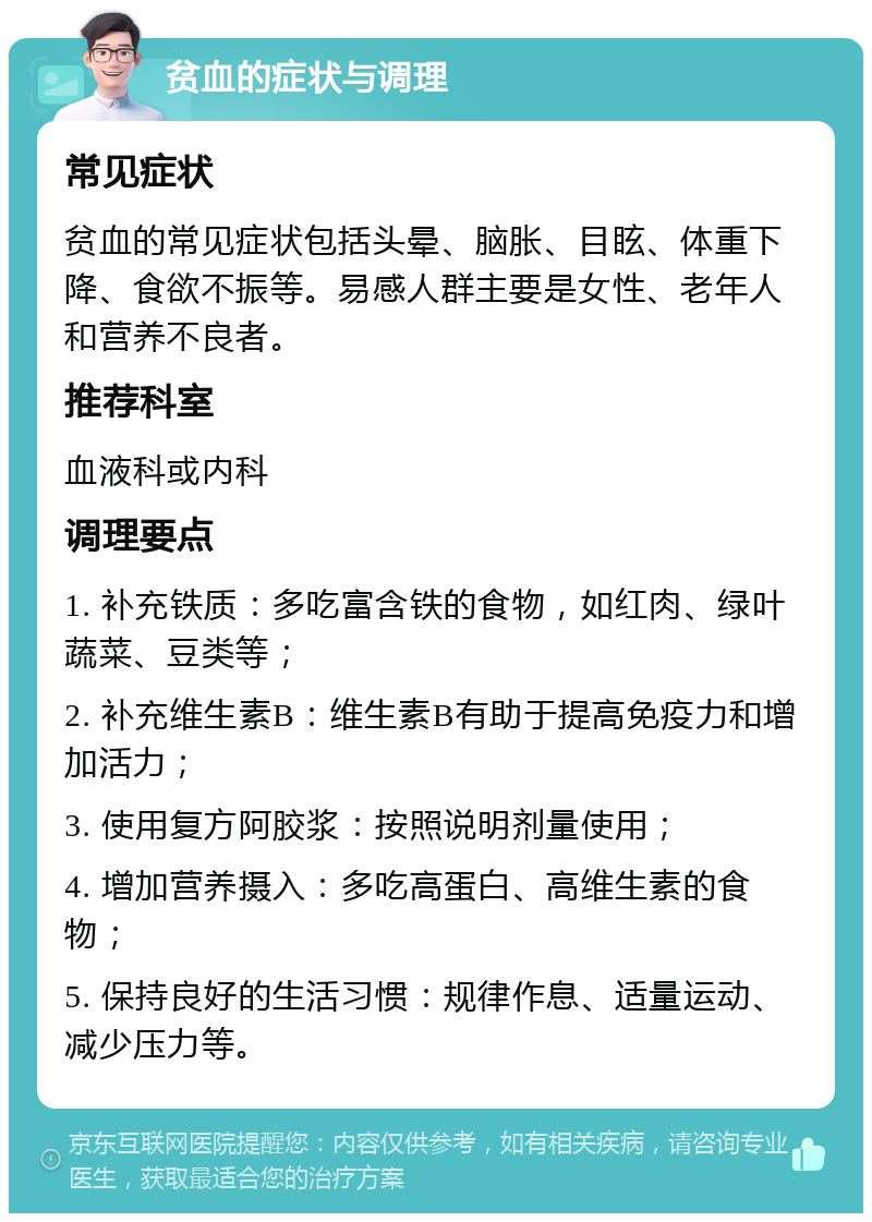 贫血的症状与调理 常见症状 贫血的常见症状包括头晕、脑胀、目眩、体重下降、食欲不振等。易感人群主要是女性、老年人和营养不良者。 推荐科室 血液科或内科 调理要点 1. 补充铁质：多吃富含铁的食物，如红肉、绿叶蔬菜、豆类等； 2. 补充维生素B：维生素B有助于提高免疫力和增加活力； 3. 使用复方阿胶浆：按照说明剂量使用； 4. 增加营养摄入：多吃高蛋白、高维生素的食物； 5. 保持良好的生活习惯：规律作息、适量运动、减少压力等。