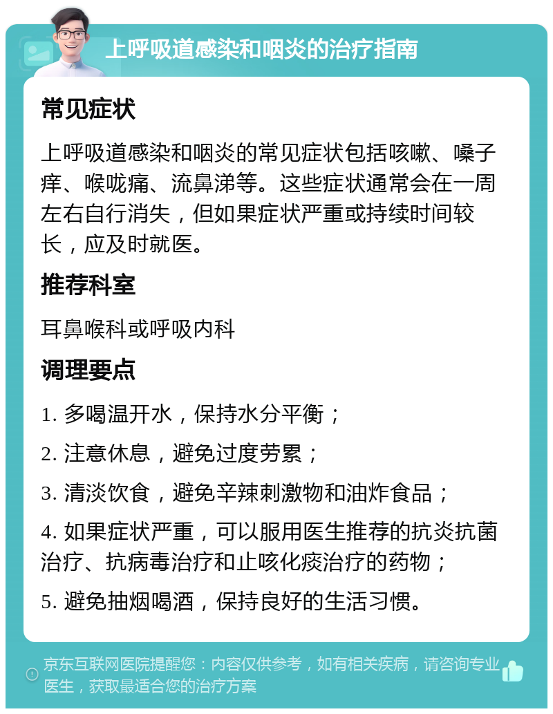 上呼吸道感染和咽炎的治疗指南 常见症状 上呼吸道感染和咽炎的常见症状包括咳嗽、嗓子痒、喉咙痛、流鼻涕等。这些症状通常会在一周左右自行消失，但如果症状严重或持续时间较长，应及时就医。 推荐科室 耳鼻喉科或呼吸内科 调理要点 1. 多喝温开水，保持水分平衡； 2. 注意休息，避免过度劳累； 3. 清淡饮食，避免辛辣刺激物和油炸食品； 4. 如果症状严重，可以服用医生推荐的抗炎抗菌治疗、抗病毒治疗和止咳化痰治疗的药物； 5. 避免抽烟喝酒，保持良好的生活习惯。