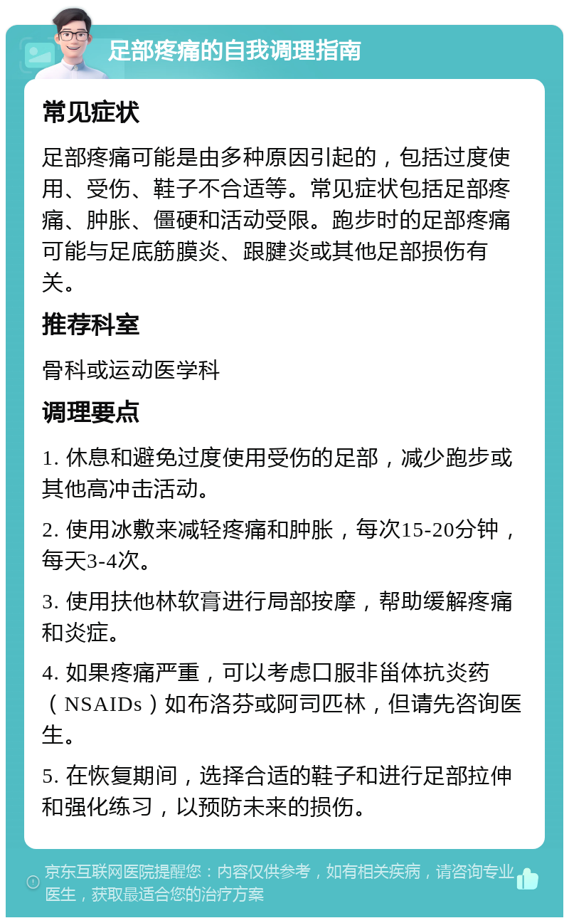 足部疼痛的自我调理指南 常见症状 足部疼痛可能是由多种原因引起的，包括过度使用、受伤、鞋子不合适等。常见症状包括足部疼痛、肿胀、僵硬和活动受限。跑步时的足部疼痛可能与足底筋膜炎、跟腱炎或其他足部损伤有关。 推荐科室 骨科或运动医学科 调理要点 1. 休息和避免过度使用受伤的足部，减少跑步或其他高冲击活动。 2. 使用冰敷来减轻疼痛和肿胀，每次15-20分钟，每天3-4次。 3. 使用扶他林软膏进行局部按摩，帮助缓解疼痛和炎症。 4. 如果疼痛严重，可以考虑口服非甾体抗炎药（NSAIDs）如布洛芬或阿司匹林，但请先咨询医生。 5. 在恢复期间，选择合适的鞋子和进行足部拉伸和强化练习，以预防未来的损伤。