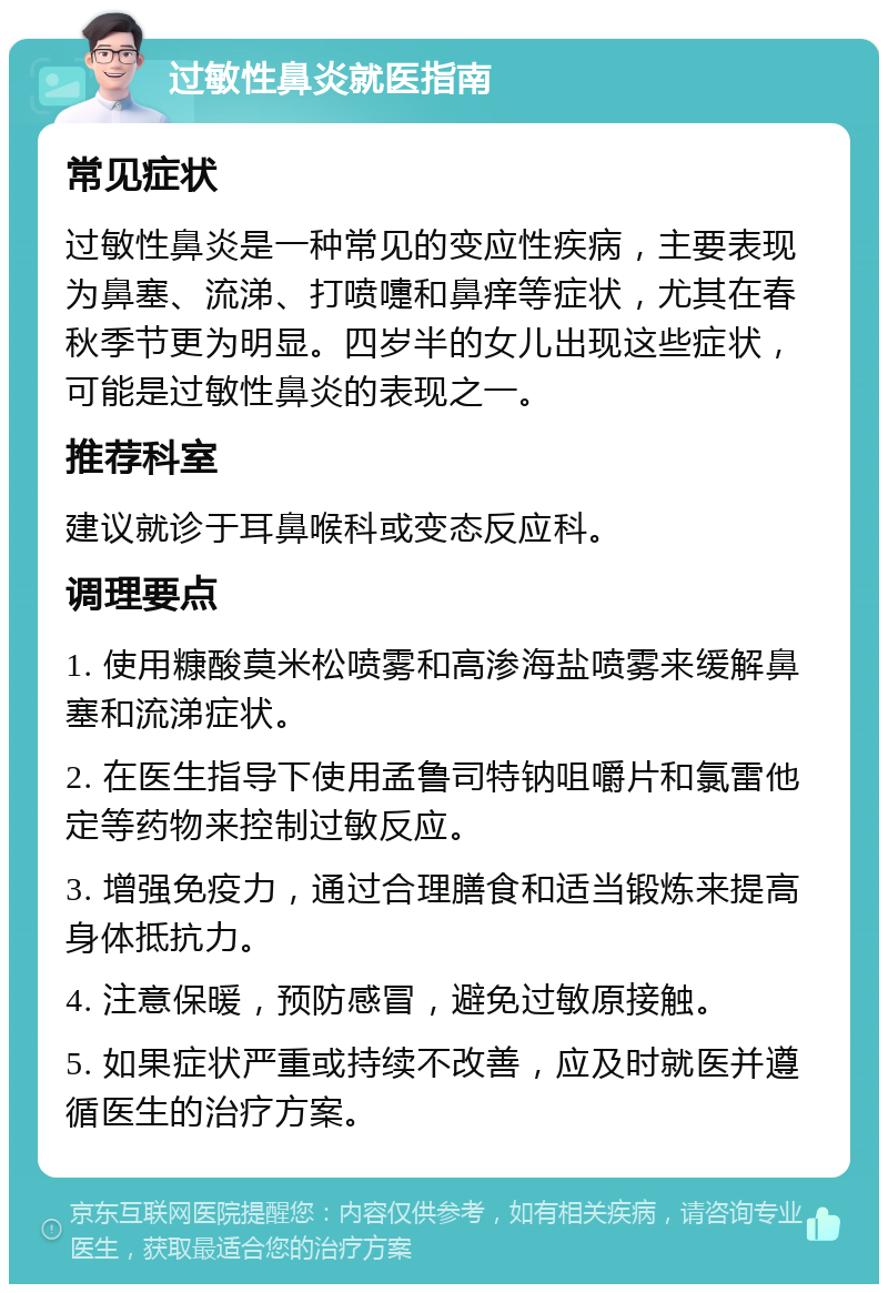 过敏性鼻炎就医指南 常见症状 过敏性鼻炎是一种常见的变应性疾病，主要表现为鼻塞、流涕、打喷嚏和鼻痒等症状，尤其在春秋季节更为明显。四岁半的女儿出现这些症状，可能是过敏性鼻炎的表现之一。 推荐科室 建议就诊于耳鼻喉科或变态反应科。 调理要点 1. 使用糠酸莫米松喷雾和高渗海盐喷雾来缓解鼻塞和流涕症状。 2. 在医生指导下使用孟鲁司特钠咀嚼片和氯雷他定等药物来控制过敏反应。 3. 增强免疫力，通过合理膳食和适当锻炼来提高身体抵抗力。 4. 注意保暖，预防感冒，避免过敏原接触。 5. 如果症状严重或持续不改善，应及时就医并遵循医生的治疗方案。